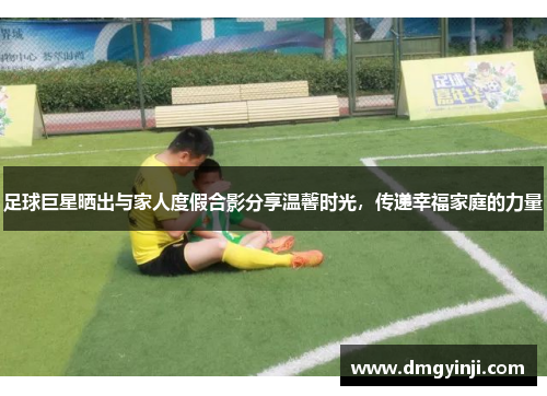 足球巨星晒出与家人度假合影分享温馨时光,传递幸福家庭的力量 足球巨星晒出与家人度假合影分享温馨时光,传递幸福家庭的力量